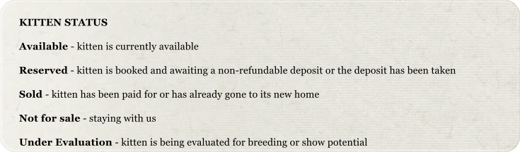 KITTEN STATUS Available - kitten is currently available Reserved - kitten is booked and awaiting a non-refundable deposit or the deposit has been taken Sold - kitten has been paid for or has already gone to its new home Not for sale - staying with us Under Evaluation - kitten is being evaluated for breeding or show potential